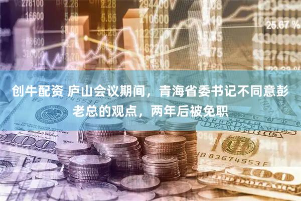 创牛配资 庐山会议期间，青海省委书记不同意彭老总的观点，两年后被免职