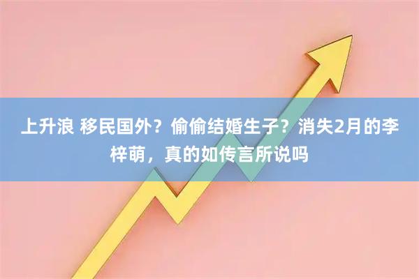 上升浪 移民国外？偷偷结婚生子？消失2月的李梓萌，真的如传言所说吗