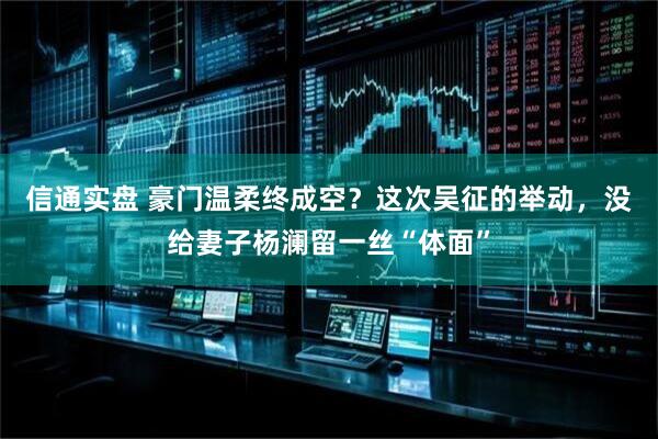 信通实盘 豪门温柔终成空？这次吴征的举动，没给妻子杨澜留一丝“体面”