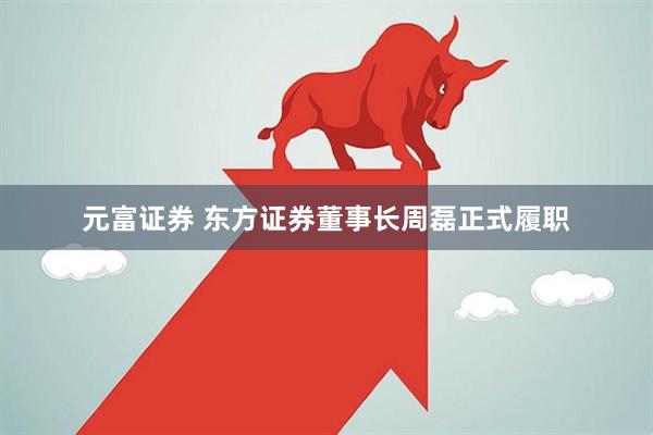 元富证券 东方证券董事长周磊正式履职