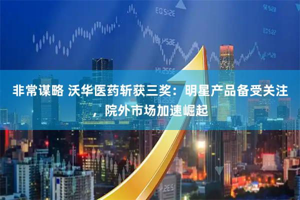 非常谋略 沃华医药斩获三奖：明星产品备受关注，院外市场加速崛起