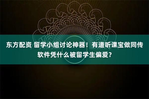 东方配资 留学小组讨论神器！有道听课宝做同传软件凭什么被留学生偏爱？