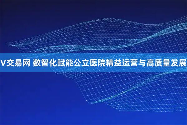 V交易网 数智化赋能公立医院精益运营与高质量发展