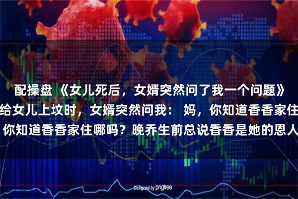 配操盘 《女儿死后，女婿突然问了我一个问题》晚乔周明泽香香清明节给女儿上坟时，女婿突然问我： 妈，你知道香香家住哪吗？晚乔生前总说香香是她的恩人，我想去