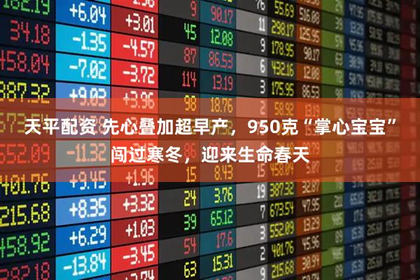 天平配资 先心叠加超早产，950克“掌心宝宝”闯过寒冬，迎来生命春天