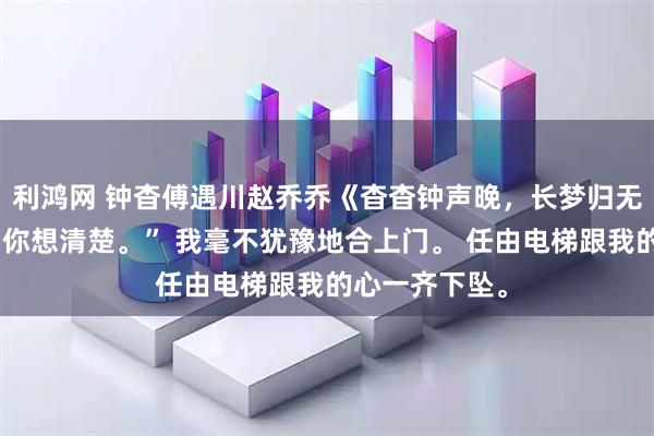 利鸿网 钟杳傅遇川赵乔乔《杳杳钟声晚,长梦归无寂》“钟杳,你想清楚。” 我毫不犹豫地合上门。 任由电梯跟我的心一齐下坠。