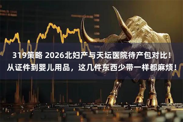 319策略 2026北妇产与天坛医院待产包对比！从证件到婴儿用品，这几件东西少带一样都麻烦！