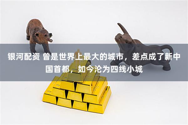 银河配资 曾是世界上最大的城市，差点成了新中国首都，如今沦为四线小城