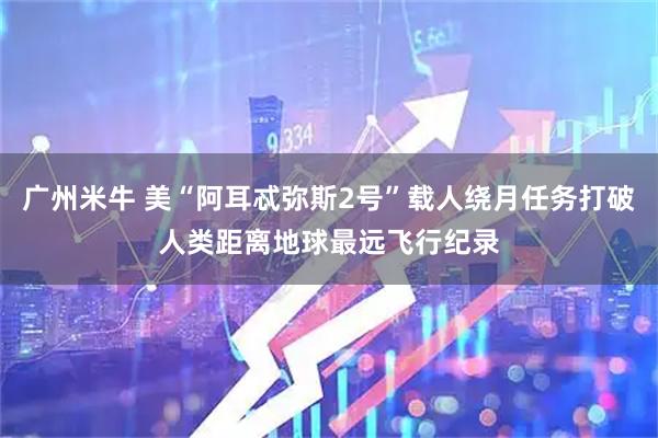 广州米牛 美“阿耳忒弥斯2号”载人绕月任务打破人类距离地球最远飞行纪录