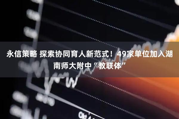 永信策略 探索协同育人新范式！49家单位加入湖南师大附中“教联体”