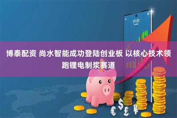 博泰配资 尚水智能成功登陆创业板 以核心技术领跑锂电制浆赛道