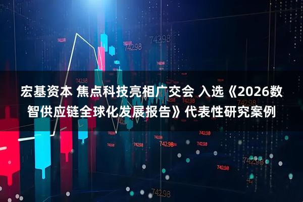 宏基资本 焦点科技亮相广交会 入选《2026数智供应链全球化发展报告》代表性研究案例