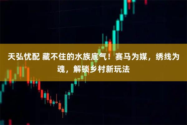 天弘忧配 藏不住的水族底气！赛马为媒，绣线为魂，解锁乡村新玩法