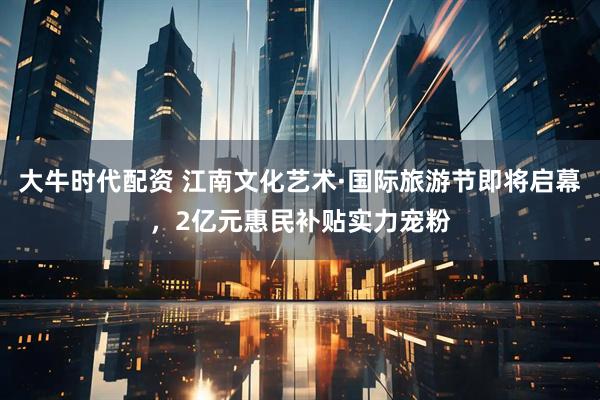 大牛时代配资 江南文化艺术·国际旅游节即将启幕，2亿元惠民补贴实力宠粉