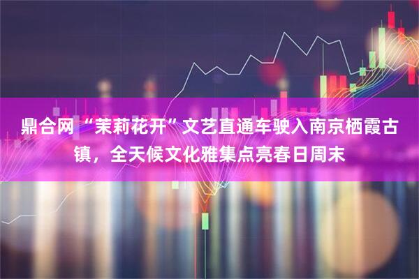 鼎合网 “茉莉花开”文艺直通车驶入南京栖霞古镇，全天候文化雅集点亮春日周末