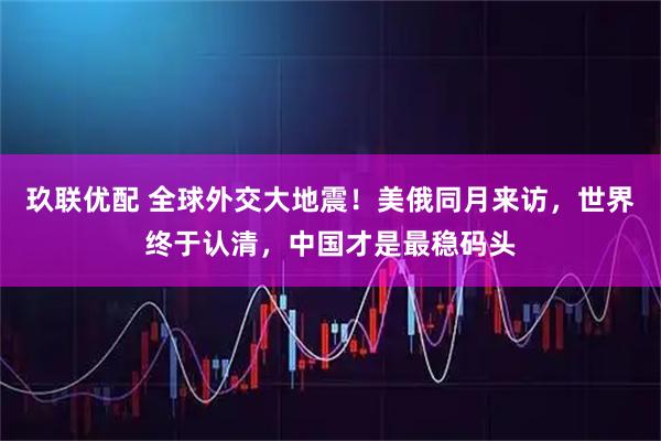 玖联优配 全球外交大地震！美俄同月来访，世界终于认清，中国才是最稳码头