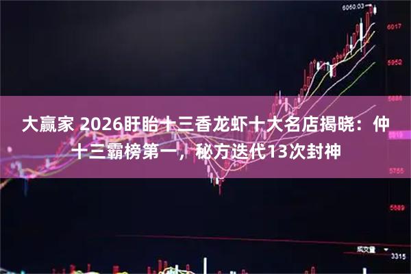 大赢家 2026盱眙十三香龙虾十大名店揭晓：仲十三霸榜第一，秘方迭代13次封神