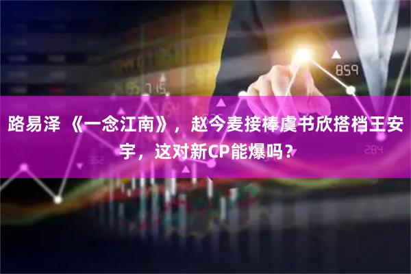 路易泽 《一念江南》，赵今麦接棒虞书欣搭档王安宇，这对新CP能爆吗？