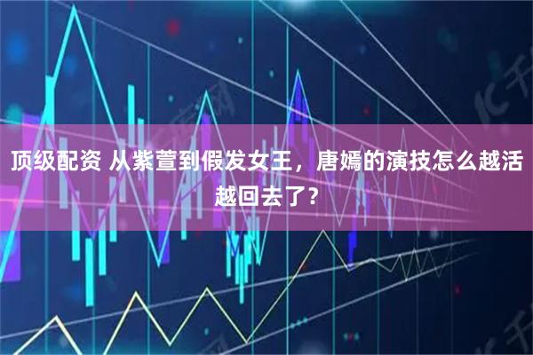 顶级配资 从紫萱到假发女王，唐嫣的演技怎么越活越回去了？