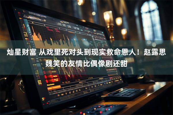 灿星财富 从戏里死对头到现实救命恩人！赵露思魏笑的友情比偶像剧还甜