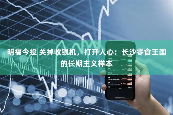 明福今投 关掉收银机，打开人心：长沙零食王国的长期主义样本