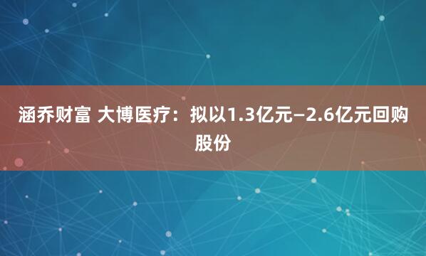 涵乔财富 大博医疗：拟以1.3亿元—2.6亿元回购股份