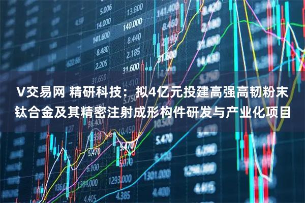 V交易网 精研科技：拟4亿元投建高强高韧粉末钛合金及其精密注射成形构件研发与产业化项目
