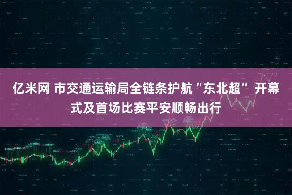 亿米网 市交通运输局全链条护航“东北超” 开幕式及首场比赛平安顺畅出行