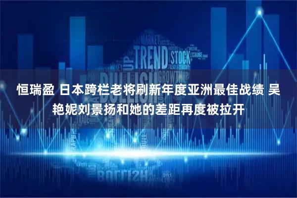 恒瑞盈 日本跨栏老将刷新年度亚洲最佳战绩 吴艳妮刘景扬和她的差距再度被拉开