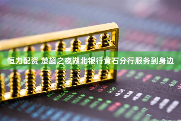 恒力配资 楚超之夜湖北银行黄石分行服务到身边