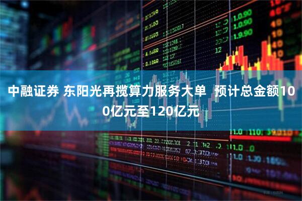 中融证券 东阳光再揽算力服务大单  预计总金额100亿元至120亿元
