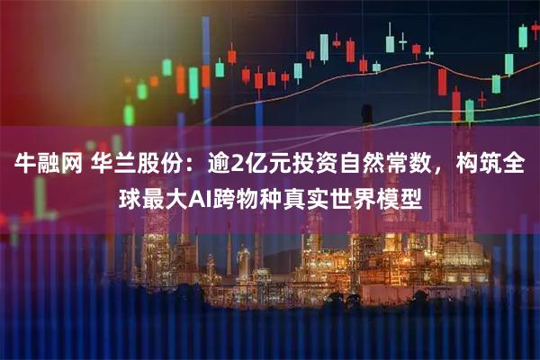 牛融网 华兰股份：逾2亿元投资自然常数，构筑全球最大AI跨物种真实世界模型