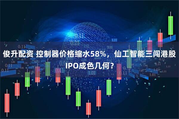 俊升配资 控制器价格缩水58%，仙工智能三闯港股IPO成色几何？
