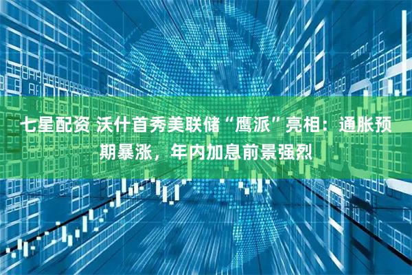 七星配资 沃什首秀美联储“鹰派”亮相：通胀预期暴涨，年内加息前景强烈