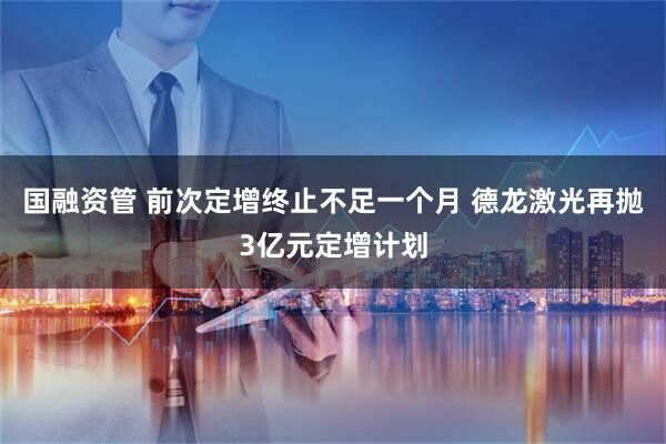 国融资管 前次定增终止不足一个月 德龙激光再抛3亿元定增计划