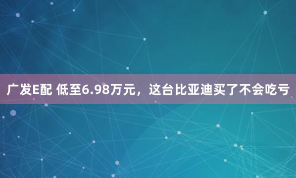 广发E配 低至6.98万元，这台比亚迪买了不会吃亏