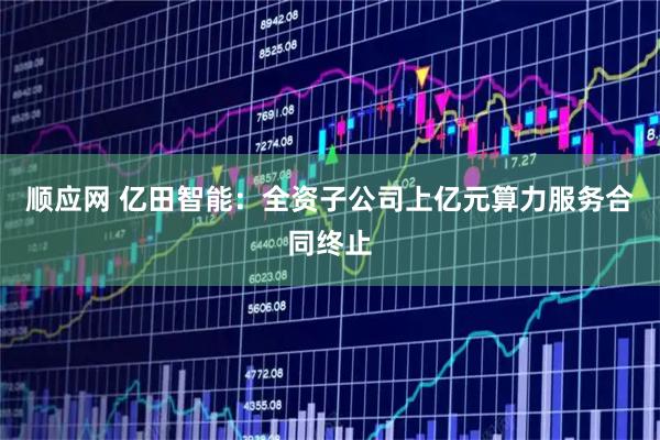 顺应网 亿田智能：全资子公司上亿元算力服务合同终止