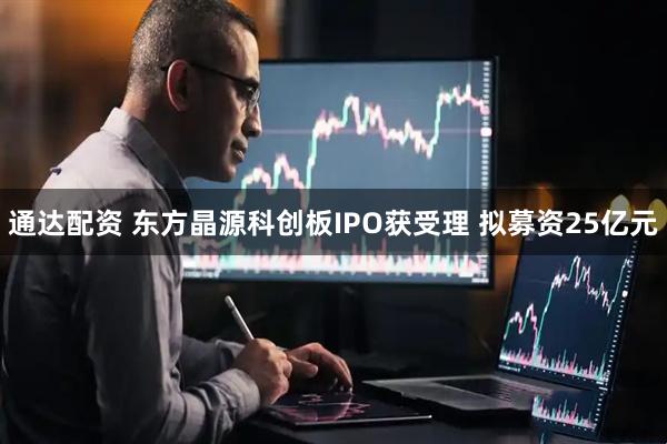 通达配资 东方晶源科创板IPO获受理 拟募资25亿元