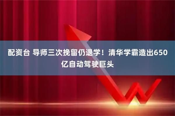 配资台 导师三次挽留仍退学！清华学霸造出650亿自动驾驶巨头
