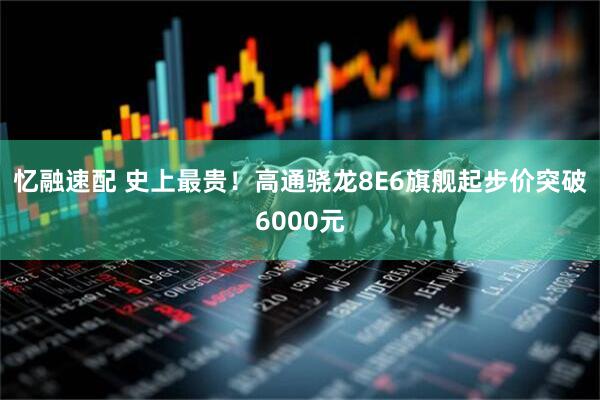 忆融速配 史上最贵！高通骁龙8E6旗舰起步价突破6000元