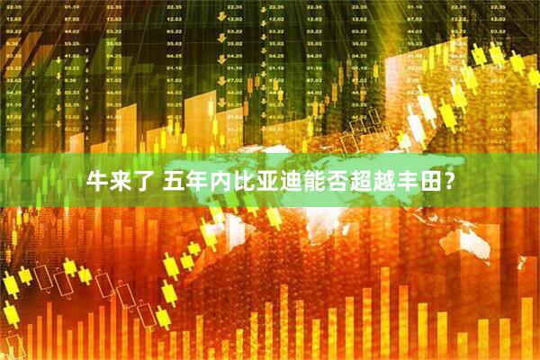 牛来了 五年内比亚迪能否超越丰田？