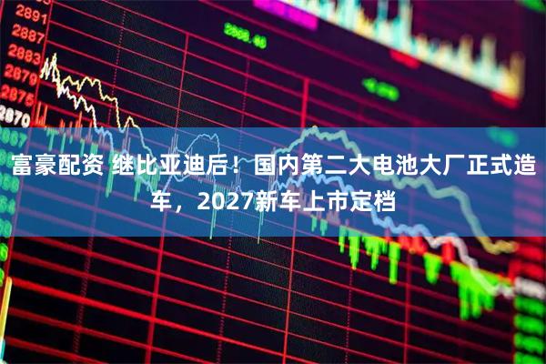 富豪配资 继比亚迪后！国内第二大电池大厂正式造车，2027新车上市定档