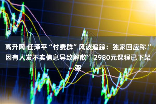 高升网 任泽平“付费群”风波追踪：独家回应称“因有人发不实信息导致解散” 2980元课程已下架