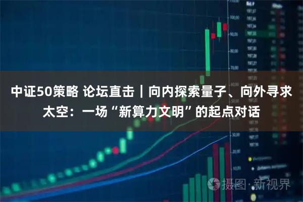 中证50策略 论坛直击｜向内探索量子、向外寻求太空：一场“新算力文明”的起点对话