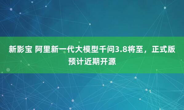 新影宝 阿里新一代大模型千问3.8将至，正式版预计近期开源