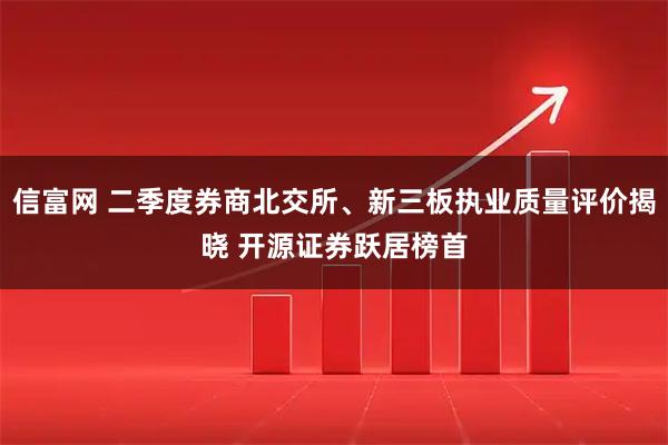 信富网 二季度券商北交所、新三板执业质量评价揭晓 开源证券跃居榜首