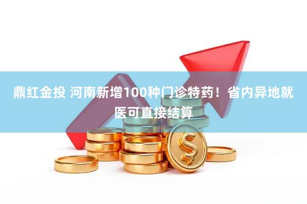 鼎红金投 河南新增100种门诊特药！省内异地就医可直接结算