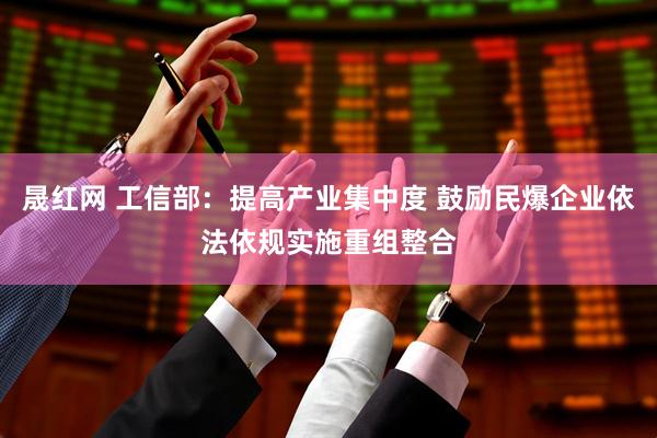 晟红网 工信部：提高产业集中度 鼓励民爆企业依法依规实施重组整合
