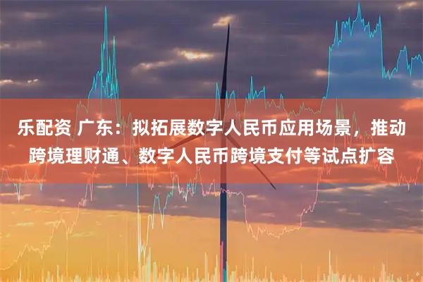 乐配资 广东：拟拓展数字人民币应用场景，推动跨境理财通、数字人民币跨境支付等试点扩容