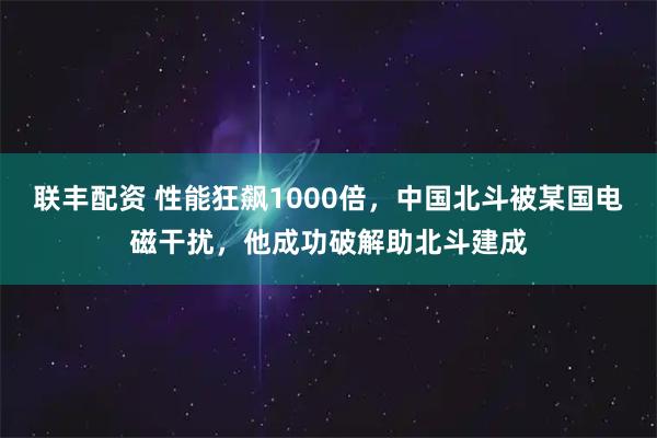 联丰配资 性能狂飙1000倍，中国北斗被某国电磁干扰，他成功破解助北斗建成